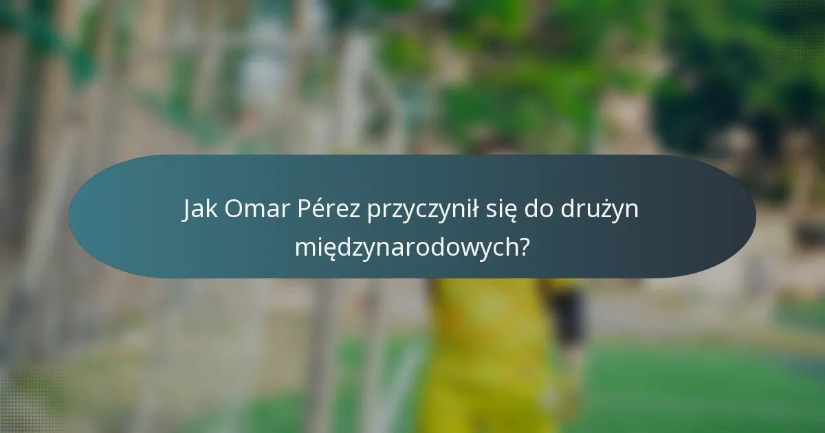 Jak Omar Pérez przyczynił się do drużyn międzynarodowych?
